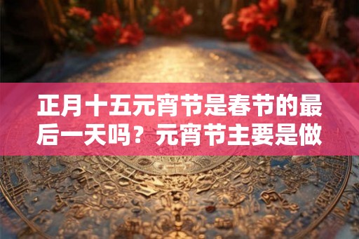 正月十五元宵节是春节的最后一天吗？元宵节主要是做什么？