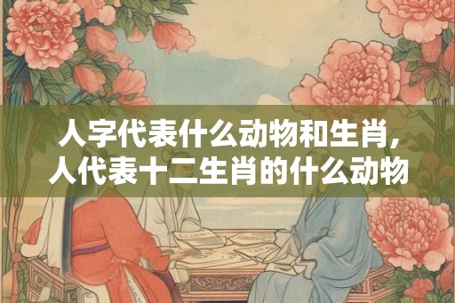 人字代表什么动物和生肖,人代表十二生肖的什么动物