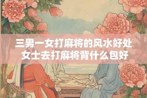 三男一女打麻将的风水好处 女士去打麻将背什么包好