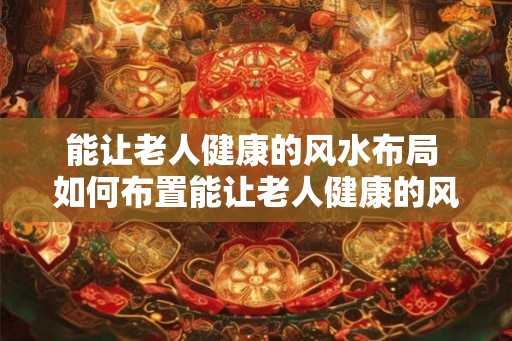 能让老人健康的风水布局 如何布置能让老人健康的风水