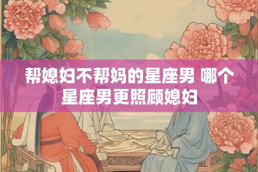帮媳妇不帮妈的星座男 哪个星座男更照顾媳妇 帮媳妇不帮妈的星座男 哪个星座男更照顾媳妇