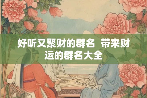 好听又聚财的群名 带来财运的群名大全 好听又聚财的群名 带来财运的群名大全