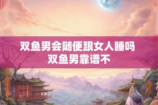 双鱼男会随便跟女人睡吗 双鱼男靠谱不