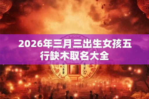 2026年三月三出生女孩五行缺木取名大全 2026年三月三出生女孩五行缺木取名大全