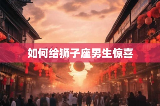 如何给狮子座男生惊喜 如何给狮子座男生惊喜