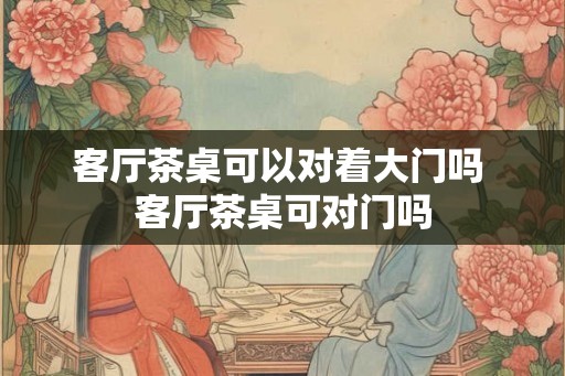 客厅茶桌可以对着大门吗 客厅茶桌可对门吗 客厅茶桌可以对着大门吗 客厅茶桌可对门吗