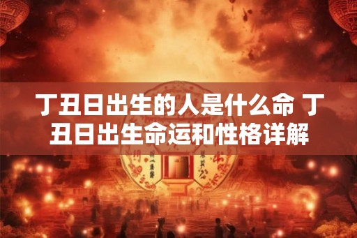 丁丑日出生的人是什么命 丁丑日出生命运和性格详解 丁丑日出生的人是什么命 丁丑日出生命运和性格详解