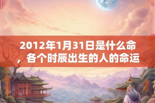 2012年1月31日是什么命,各个时辰出生的人的命运 2012年1月31日是什么命,各个时辰出生的人的命运