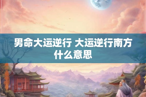 男命大运逆行 大运逆行南方什么意思