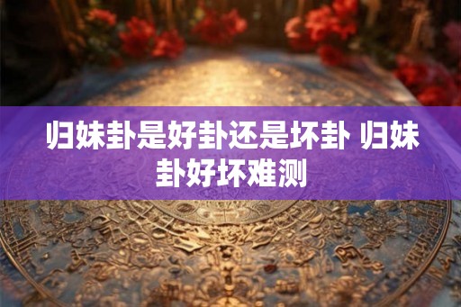 归妹卦是好卦还是坏卦 归妹卦好坏难测 归妹卦是好卦还是坏卦 归妹卦好坏难测