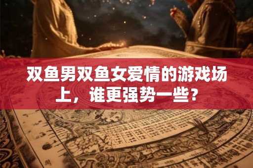 双鱼男双鱼女爱情的游戏场上，谁更强势一些？