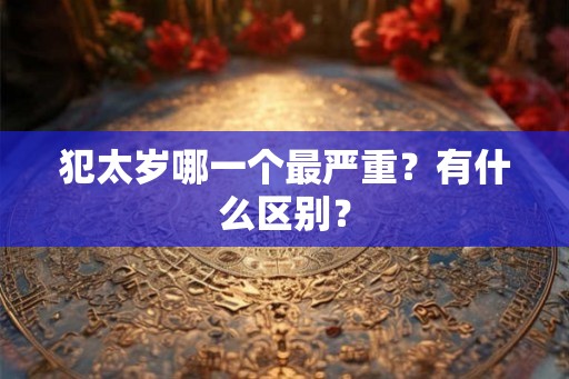 犯太岁哪一个最严重?有什么区别? 犯太岁哪一个最严重?有什么区别?