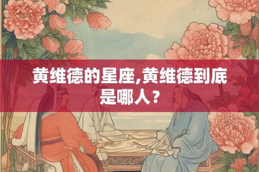 黄维德的星座,黄维德到底是哪人？