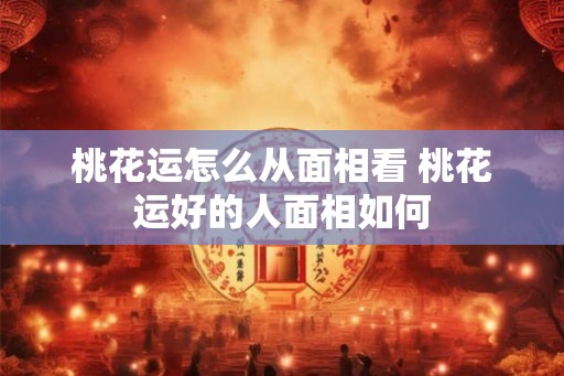 桃花运怎么从面相看 桃花运好的人面相如何