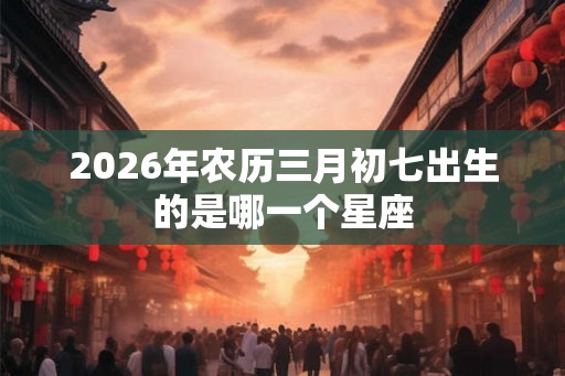2026年农历三月初七出生的是哪一个星座
