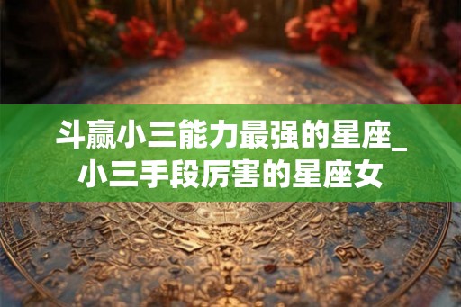 斗赢小三能力最强的星座_小三手段厉害的星座女