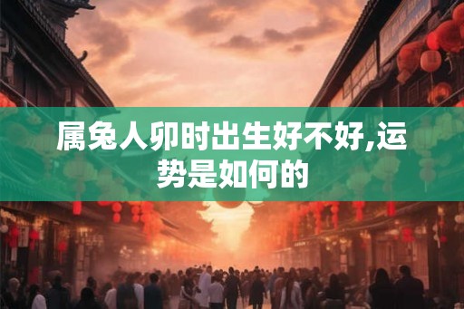 属兔人卯时出生好不好,运势是如何的 属兔人卯时出生好不好,运势是如何的