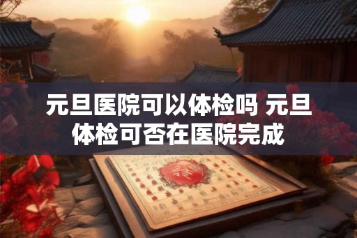 元旦医院可以体检吗 元旦体检可否在医院完成
