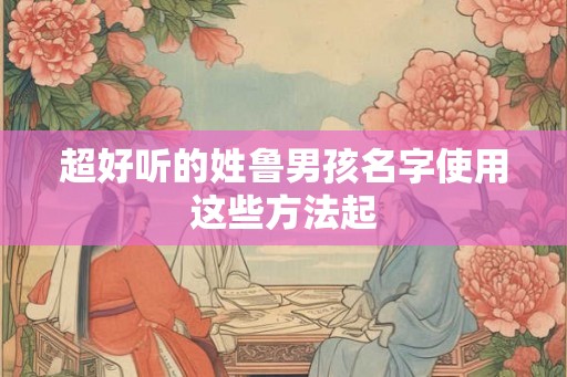 超好听的姓鲁男孩名字使用这些方法起