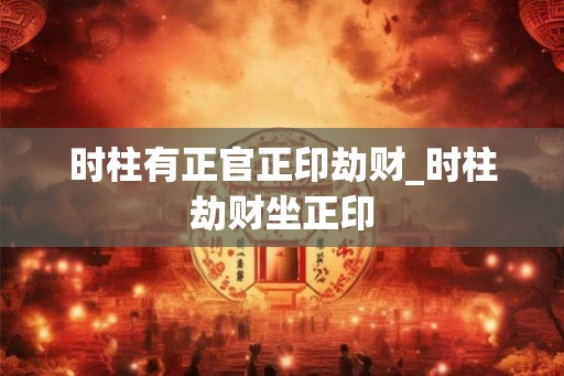时柱有正官正印劫财_时柱劫财坐正印