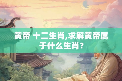 黄帝 十二生肖,求解黄帝属于什么生肖？
