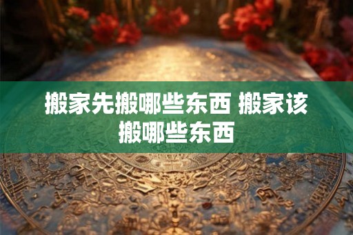搬家先搬哪些东西 搬家该搬哪些东西