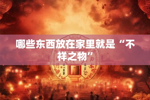 哪些东西放在家里就是“不祥之物” 哪些东西放在家里就是“不祥之物”