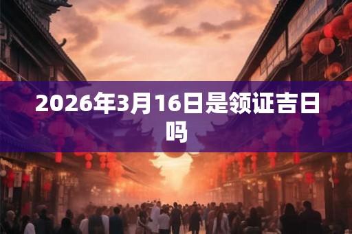 2026年3月16日是领证吉日吗 2026年3月16日是领证吉日吗