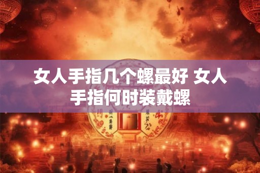 女人手指几个螺最好 女人手指何时装戴螺 女人手指几个螺最好 女人手指何时装戴螺