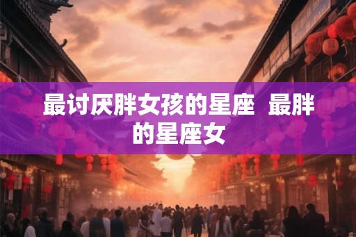 最讨厌胖女孩的星座  最胖的星座女