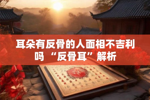 耳朵有反骨的人面相不吉利吗 “反骨耳”解析