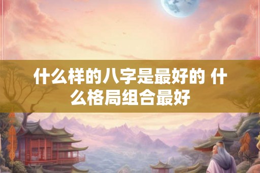 什么样的八字是最好的 什么格局组合最好
