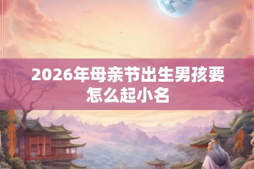 2026年母亲节出生男孩要怎么起小名 2026年母亲节出生男孩要怎么起小名