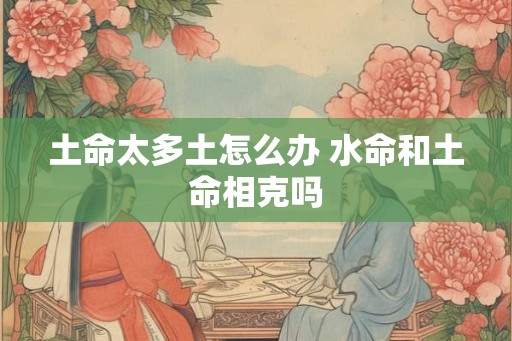 土命太多土怎么办 水命和土命相克吗 土命太多土怎么办 水命和土命相克吗