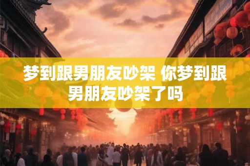 梦到跟男朋友吵架 你梦到跟男朋友吵架了吗 梦到跟男朋友吵架 你梦到跟男朋友吵架了吗