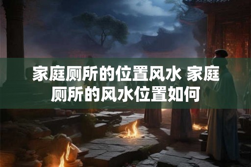 家庭厕所的位置风水 家庭厕所的风水位置如何