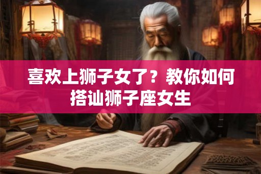 喜欢上狮子女了?教你如何搭讪狮子座女生 喜欢上狮子女了?教你如何搭讪狮子座女生