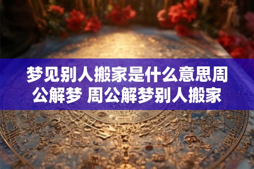 梦见别人搬家是什么意思周公解梦 周公解梦别人搬家的含义是什么