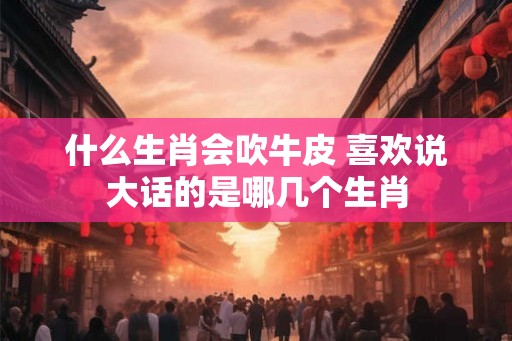 什么生肖会吹牛皮 喜欢说大话的是哪几个生肖