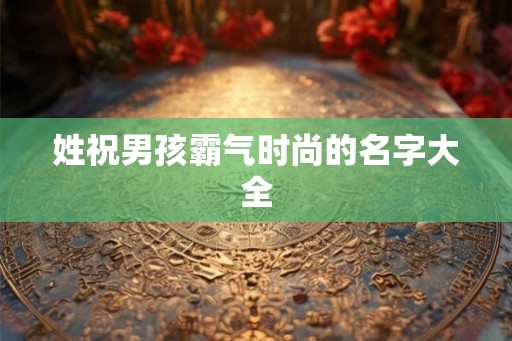 姓祝男孩霸气时尚的名字大全 姓祝男孩霸气时尚的名字大全