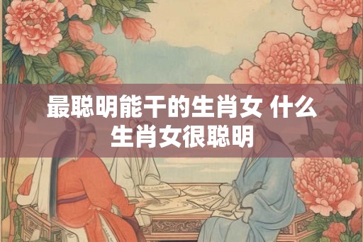 最聪明能干的生肖女 什么生肖女很聪明