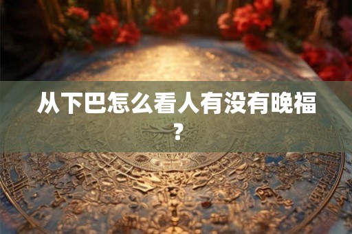从下巴怎么看人有没有晚福? 从下巴怎么看人有没有晚福?