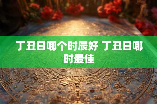 丁丑日哪个时辰好 丁丑日哪时最佳