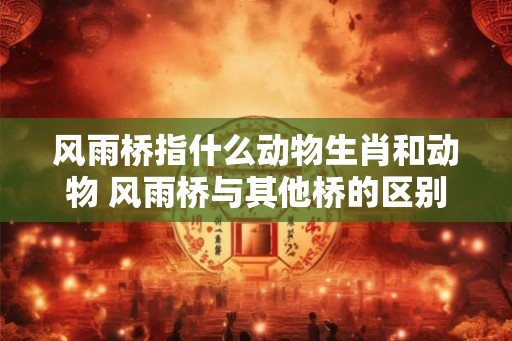 风雨桥指什么动物生肖和动物 风雨桥与其他桥的区别