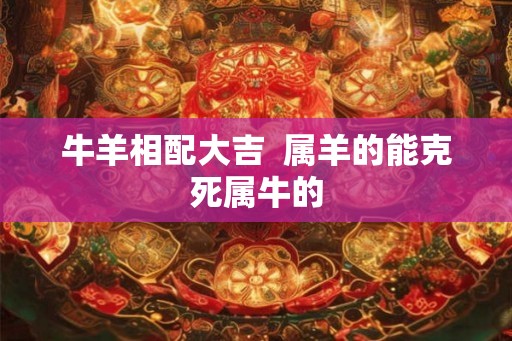 牛羊相配大吉  属羊的能克死属牛的