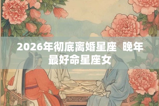 2026年彻底离婚星座  晚年最好命星座女