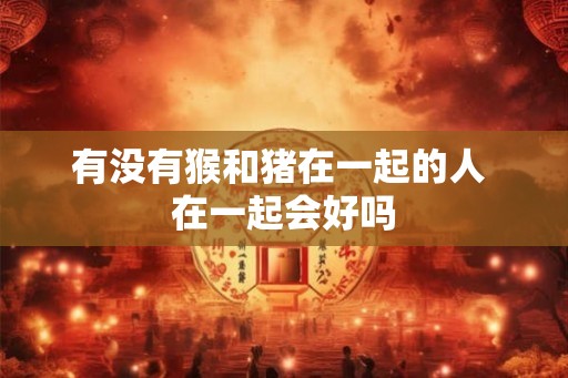 有没有猴和猪在一起的人 在一起会好吗