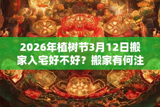 2026年植树节3月12日搬家入宅好不好？搬家有何注意事项？