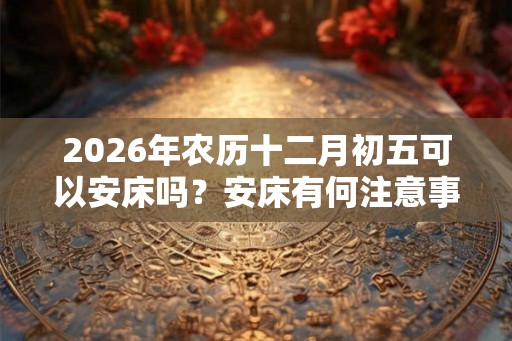 2026年农历十二月初五可以安床吗？安床有何注意事项？