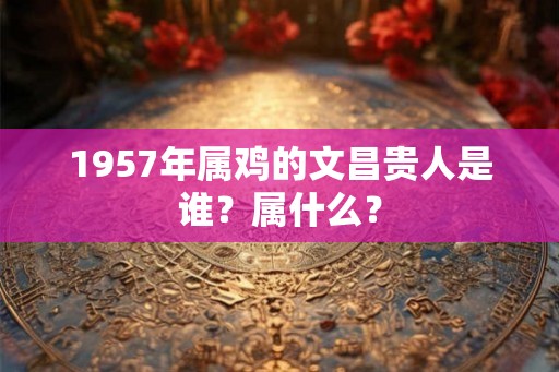 1957年属鸡的文昌贵人是谁？属什么？